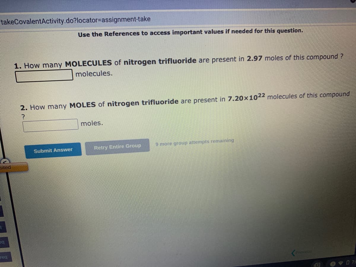 takeCovalentActivity.do?locator-assignment-take
sited
eq
Teq
Use the References to access important values if needed for this question.
1. How many MOLECULES of nitrogen trifluoride are present in 2.97 moles of this compound?
molecules.
2. How many MOLES of nitrogen trifluoride are present in 7.20 x 1022 molecules of this compound
?
Submit Answer
moles.
Retry Entire Group
9 more group attempts remaining
Previous
07: