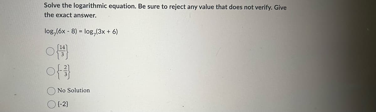 Solve the logarithmic equation. Be sure to reject any value that does not verify. Give
the exact answer.
log,(6x - 8) = log,(3x + 6)
{}
o{}}
No Solution
{-2}