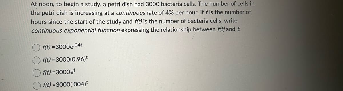 At noon, to begin a study, a petri dish had 3000 bacteria cells. The number of cells in
the petri dish is increasing at a continuous rate of 4% per hour. If t is the number of
hours since the start of the study and f(t) is the number of bacteria cells, write
continuous exponential function expressing the relationship between f(t) and t.
f(t)=3000e-04t
f(t)=3000(0.96)
f(t)=3000et
f(t)=3000(.004)