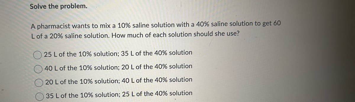 Solve the problem.
A pharmacist wants to mix a 10% saline solution with a 40% saline solution to get 60
L of a 20% saline solution. How much of each solution should she use?
25 L of the 10% solution; 35 L of the 40% solution
40 L of the 10% solution; 20 L of the 40% solution
20 L of the 10% solution; 40 L of the 40% solution
35 L of the 10% solution; 25 L of the 40% solution