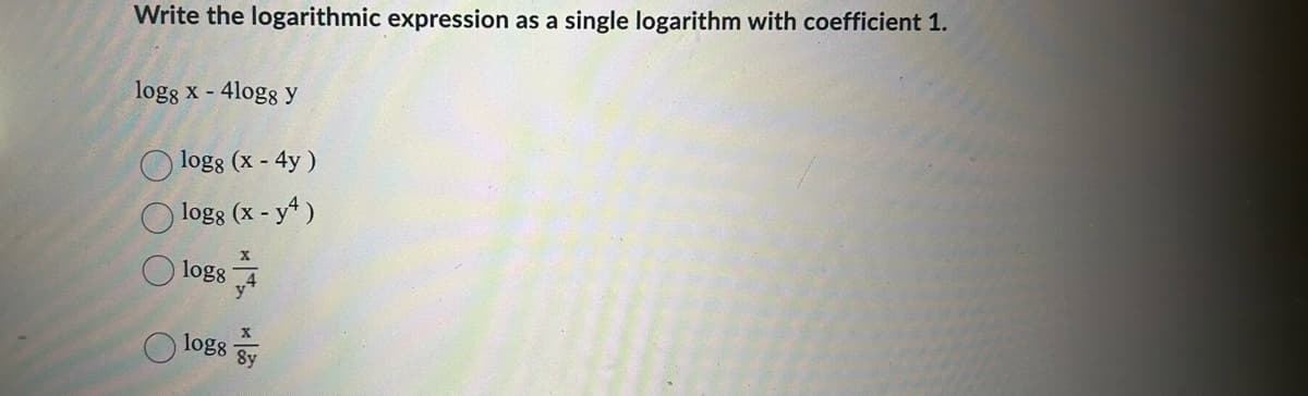 Write the logarithmic expression as a single logarithm with coefficient 1.
log8 x - 4logg y
logg (x - 4y)
logg (x-y4)
logs
log8