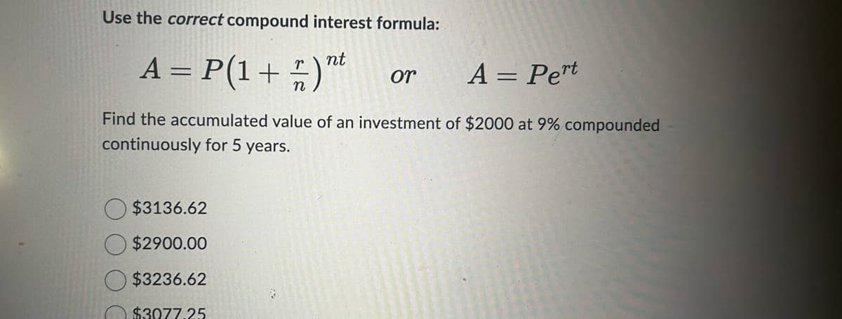 Use the correct compound interest formula:
A = P(1+)nt
A = Pert
Find the accumulated value of an investment of $2000 at 9% compounded
continuously for 5 years.
$3136.62
$2900.00
$3236.62
$3077.25
3
or