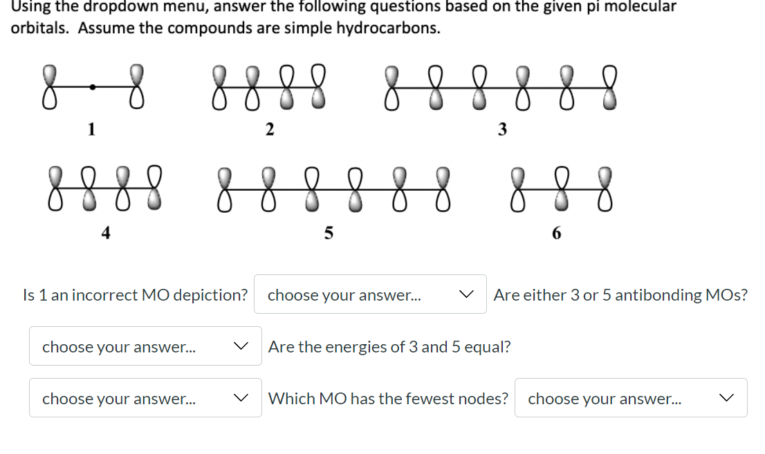 Using the dropdown menu, answer the following questions based on the given pi molecular
orbitals. Assume the compounds are simple hydrocarbons.
888
888888
1
2
3
888
8888 888
4
Is 1 an incorrect MO depiction?
choose your answer...
Are either 3 or 5 antibonding MOs?
choose your answer...
Are the energies of 3 and 5 equal?
choose your answer...
Which MO has the fewest nodes?
choose your answer...
