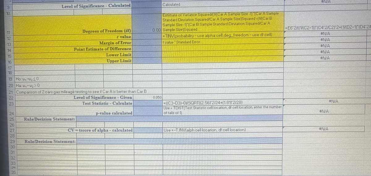 Level of Significance - Calculated
10.
11
12
13
14
15
16
17
18
19 Ho: v₁-20
20 Ha: v₁->0
Degrees of Freedom (df)
t value
Margin of Error
Point Extimate of Difference
Lower Limit
Upper Limit
Calculated
Estimate of Variance Squared/([Car A Sample Size -1) (Car A Sample
Standard Deviation Squared/Car A Sample Size)Squared +(1/(Car B
Sample Size -1) (Car B Sample Standard Deviation Squared/Car A
0.00 Sample Size)Squared
=TINV(probability-use alpha cell,deg freedom-use df cell)
t value Standard Error
#N/A
=E6 2/((1/(C2-1)) (C4 2/C2r2+(1/(D2-1) (D4 2/
#N/A
#N/A
#N/A
#N/A
#N/A
22
23
24
21 Comparison of 2 cars gas mileage testing to see if Car A is better than Car B
Level of Significance - Given
Test Statistic - Calculate
p-value calculated
0.050
=((C3-D3)-0)/SQRT((2.56)2/24+(1.81) 2/28)
#N/A
Use = TDIST(Test Statistic cell location, df cell location, enter the number
of tails of 1)
#N/A
25
Rule/Decision Statement:
26
27
CV tscore of alpha - calculated
Use -T.INV(alph cell location, df cell location)
#N/A
28
29
Rule/Decision Statement:
30
31
32
33
34
35