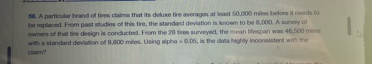 56. A particular brand of tires claims that its deluxe tire averages at least 50,000 miles before it needs to
be replaced. From past studies of this tire, the standard deviation is known to be 8,000. A survey of
owners of that tire design is conducted. From the 28 tires surveyed, the mean lifespan was 46,500 miles
with a standard deviation of 9,800 miles. Using alpha = 0.05, is the data highly inconsistent with the
claim?