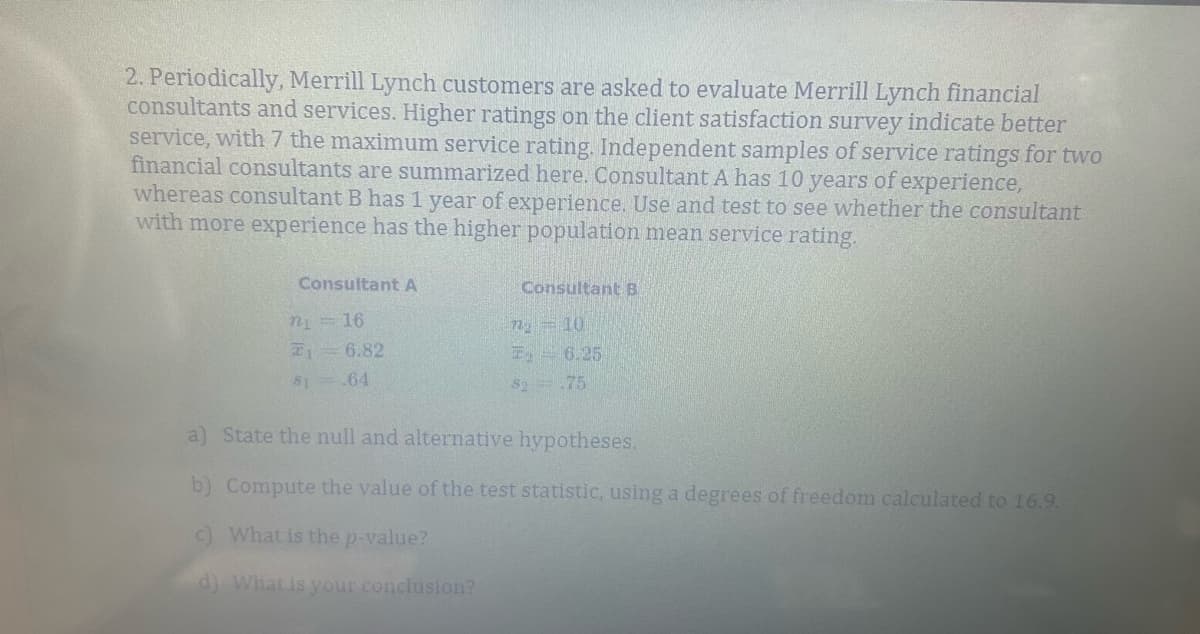 2. Periodically, Merrill Lynch customers are asked to evaluate Merrill Lynch financial
consultants and services. Higher ratings on the client satisfaction survey indicate better
service, with 7 the maximum service rating. Independent samples of service ratings for two
financial consultants are summarized here. Consultant A has 10 years of experience,
whereas consultant B has 1 year of experience. Use and test to see whether the consultant
with more experience has the higher population mean service rating.
Consultant A
n =16
6.82
Consultant B
n 10
$1
.64
T. 6.25
$2.75
a) State the null and alternative hypotheses.
b) Compute the value of the test statistic, using a degrees of freedom calculated to 16.9.
c) What is the p-value?
d) What is your conclusion?