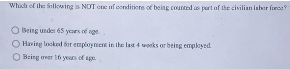 Which of the following is NOT one of conditions of being counted as part of the civilian labor force?
Being under 65 years of age.
Having looked for employment in the last 4 weeks or being employed.
Being over 16 years of age.
