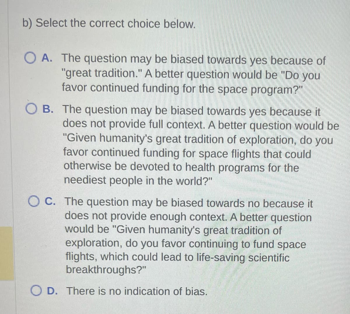 b) Select the correct choice below.
OA. The question may be biased towards yes because of
"great tradition." A better question would be "Do you
favor continued funding for the space program?"
OB. The question may be biased towards yes because it
does not provide full context. A better question would be
"Given humanity's great tradition of exploration, do you
favor continued funding for space flights that could
otherwise be devoted to health programs for the
neediest people in the world?"
OC. The question may be biased towards no because it
does not provide enough context. A better question
would be "Given humanity's great tradition of
exploration, do you favor continuing to fund space
flights, which could lead to life-saving scientific
breakthroughs?"
OD. There is no indication of bias.