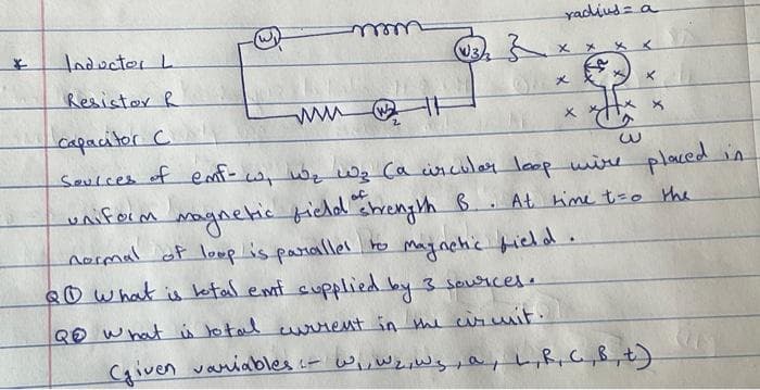 yadius= a
Inductor L
well
メ
Resistor R
メ
capacitor C
Seulces of emf- cw wbe w2 Ca ircular loop wine
placed in
of
uniform magnetic fichd chreny th B . At hime t=o the
normal of loop is panallel to Maginchic field.
QO what is ketal emt cupplied by 3 sousicese
QO what ü to tal urtent in the ciruit.
Caiven vaniables u- wi,wejeWs pa,L,R, G„B,t)
