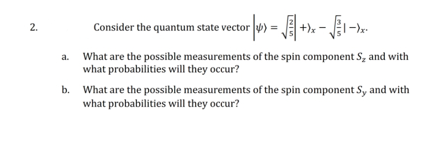 2.
Consider the quantum state vector
< | >= √ + x - √√₁ - x
->x.
a. What are the possible measurements of the spin component S₂ and with
what probabilities will they occur?
b.
What are the possible measurements of the spin component Sy and with
what probabilities will they occur?
