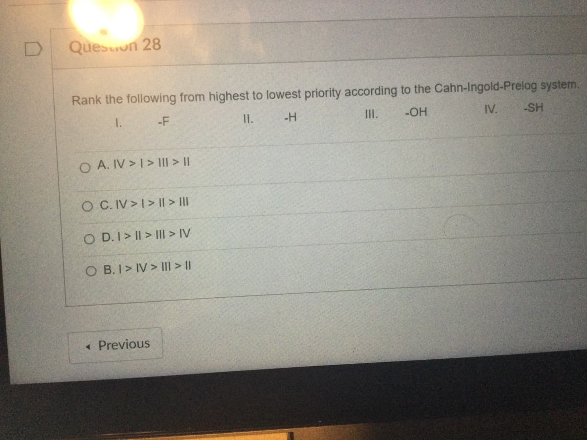 D
Question 28
Rank the following from highest to lowest priority according to the Cahn-Ingold-Prelog system.
IV.
-OH
1.
-F
II.
-H
O A. IV > I > III > ||
O C. IV>I> || > |||
OD. I>II>III > IV
OB.I> IV> ||| > ||
< Previous
-SH