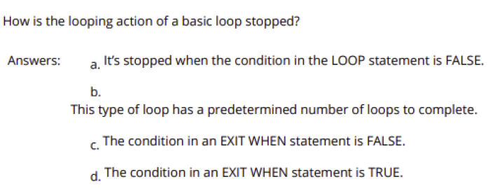 How is the looping action of a basic loop stopped?
a, It's stopped when the condition in the LOOP statement is FALSE.
Answers:
b.
This type of loop has a predetermined number of loops to complete.
c. The condition in an EXIT WHEN statement is FALSE.
d.
The condition in an EXIT WHEN statement is TRUE.
