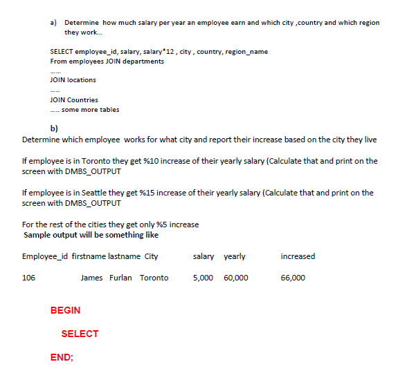 a) Determine how much salary per year an employee earn and which city ,country and which region
they work.
SELECT employee_id, salary, salary*12 , city, country, region_name
From employees JOIN departments
JOIN locations
JOIN Countries
.--- some more tables
b)
Determine which employee works for what city and report their increase based on the city they live
If employee is in Toronto they get %10 increase of their yearly salary (Calculate that and print on the
screen with DMBS_OUTPUT
If employee is in Seattle they get %15 increase of their yearly salary (Calculate that and print on the
screen with DMBS_OUTPUT
For the rest of the cities they get only %5 increase
Sample output will be something like
Employee_id firstname lastname City
salary yearly
increased
106
James Furlan Toronto
5,000 60,000
66,000
BEGIN
SELECT
END;
