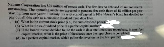 Natsam Corporation has $25 million of excess cash. The firm has no debt and 20 million shares
outstanding. The operating assets are expected to generate free cash flows of 18 million per year
starting from next year till infinity. Its asset cost of capital is 10%. Natsam's board has decided to
pay out all this cash as a one-time dividend three days later.
(a) What is the current stock price (i.e., the cum-dividend price)?
(b) What is the ex-dividend price in a perfect capital market?
(c) If the board instead decided to use the cash to do a one-time share repurchase, in a perfect
capital market, what is the price of the shares once the repurchase is complete?
(d) In a perfect capital market, which policy do investors in the firm prefer?