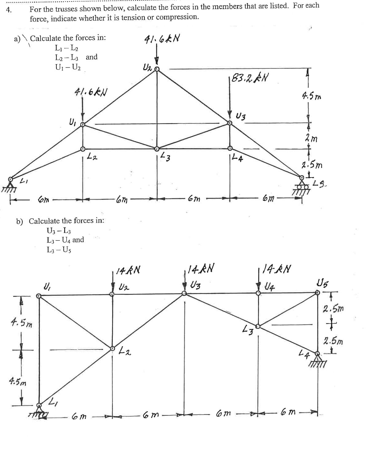 4.
a) Calculate the forces in:
L₁-L₂
L2-L3 and
U₁ - U₂
LI
For the trusses shown below, calculate the forces in the members that are listed. For each
force, indicate whether it is tension or compression.
41.6KN
4.5m
4.5m
}
to com
b) Calculate the forces in:
U3 - L3
L3-U4 and
L3-U5
U₁
41.6kN
THE
U₁
L2
6m
-6m
14 KN
U₂
L2
U₂3
6m
6m
14 AN
U3
183.2 AN
U3
144
6m
L3
Com
14. AN
U4
6m
4.5m
2m
2:5m
1
LA
LS..
U5
T
2.5m
+
2.5m
t
MIXTI