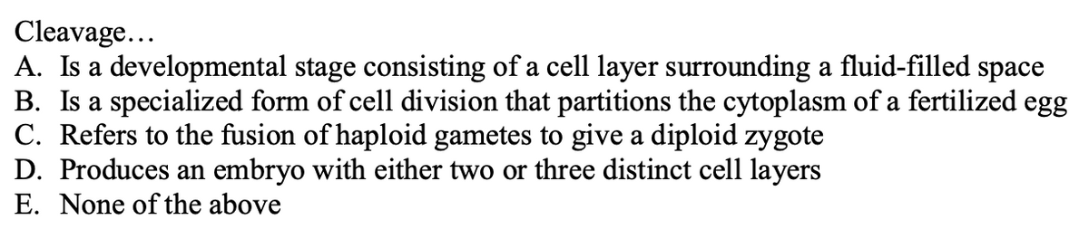 Cleavage...
A. Is a developmental stage consisting of a cell layer surrounding a fluid-filled space
B. Is a specialized form of cell division that partitions the cytoplasm of a fertilized egg
C. Refers to the fusion of haploid gametes to give a diploid zygote
D. Produces an embryo with either two or three distinct cell layers
E. None of the above