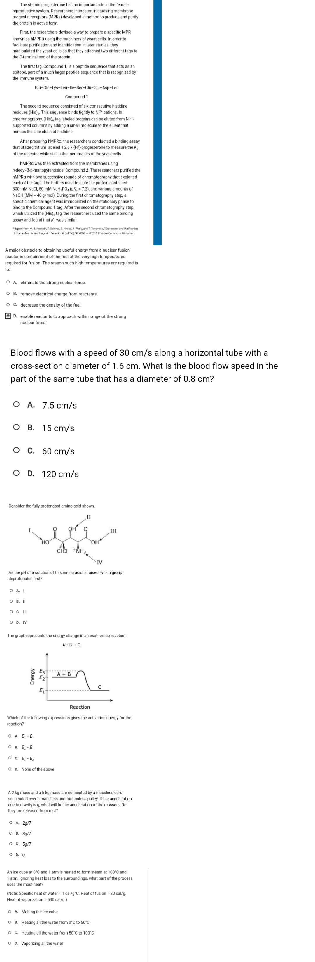 The steroid progesterone has an important role in the female
reproductive system. Researchers interested in studying membrane
progestin receptors (MPRs) developed a method to produce and purify
the protein in active form.
First, the researchers devised a way to prepare a specific MPR
known as hMPRA using the machinery of yeast cells. In order to
facilitate purification and identification in later studies, they
manipulated the yeast cells so that they attached two different tags to
the C-terminal end of the protein.
The first tag, Compound 1, is a peptide sequence that acts as an
epitope, part of a much larger peptide sequence that is recognized by
the immune system.
The second sequence consisted of six consecutive histidine
residues (His). This sequence binds tightly to Ni2+ cations. In
chromatography, (His), tag labeled proteins can be eluted from Ni²+-
supported columns by adding a small molecule to the eluent that
mimics the side chain of histidine.
After preparing hMPRA, the researchers conducted a binding assay
that utilized tritium labeled 1,2,6,7-[H³]-progesterone to measure the K
of the receptor while still in the membranes of the yeast cells.
hMPRA was then extracted from the membranes using
n-decyl-B-D-maltopyranoside, Compound 2. The researchers purified the
hMPRA with two successive rounds of chromatography that exploited
each of the tags. The buffers used to elute the protein contained
300 mM NaCl, 50 mM NaH₂PO4 (PK, = 7.2), and various amounts of
NaOH (MM = 40 g/mol). During the first chromatography step, a
specific chemical agent was immobilized on the stationary phase to
bind to the Compound 1 tag. After the second chromatography step,
which utilized the (His), tag, the researchers used the same binding
assay and found that K was similar.
Adapted from M. B. Hossain, T. Oshima, S. Hirose, J. Wang, and T. Tokumoto, "Expression and Purification
of Human Membrane Progestin Receptor a (mPRA)." PLOS One. ©2015 Creative Commons Attribution.
A major obstacle to obtaining useful energy from a nuclear fusion
reactor is containment of the fuel at the very high temperatures
required for fusion. The reason such high temperatures are required is
to:
Glu-Gln-Lys-Leu-Ile-Ser-Glu-Glu-Asp-Leu
Compound 1
OA. eliminate the strong nuclear force.
O B. remove electrical charge from reactants.
O C. decrease the density of the fuel.
D. enable reactants to approach within range of the strong
nuclear force.
Blood flows with a speed of 30 cm/s along a horizontal tube with a
cross-section diameter of 1.6 cm. What is the blood flow speed in the
part of the same tube that has a diameter of 0.8 cm?
O A. 7.5 cm/s
O B. 15 cm/s
O D. 120 cm/s
Consider the fully protonated amino acid shown.
O A. I
OB. II
O C. III
C. 60 cm/s
O D. IV
As the pH of a solution of this amino acid is raised, which group
deprotonates first?
HO
Energy
O D. g
OH
O A. 2g/7
OB. 3g/7
O c. 5g/7
CICI NH3
O A. E₂-E₁
O B. E₂-E₁
O C. E3-E₂
O D. None of the above
The graph represents the energy change in an exothermic reaction:
A+B → C
OH
E3 A + B
E₂
E₁
IV
Reaction
Which of the following expressions gives the activation energy for the
reaction?
III
A 2 kg mass and a 5 kg mass are connected by a massless cord
suspended over a massless and frictionless pulley. If the acceleration
due to gravity is g, what will be the acceleration of the masses after
they are released from rest?
An ice cube at 0°C and 1 atm is heated to form steam at 100°C and
1 atm. Ignoring heat loss to the surroundings, what part of the process
uses the most heat?
O A. Melting the ice cube
OB. Heating all the water from 0°C to 50°C
OC. Heating all the water from 50°C to 100°C
O D. Vaporizing all the water
(Note: Specific heat of water = 1 cal/g °C. Heat of fusion = 80 cal/g.
Heat of vaporization = 540 cal/g.)