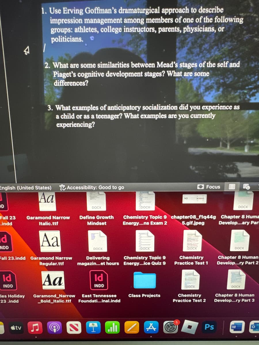 1. Use Erving Goffman's dramaturgical approach to describe
impression management among members of one of the following
groups: athletes, college instructors, parents, physicians, or
politicians.
2. What are some similarities between Mead's stages of the self and
Piaget's cognitive development stages? What are some
differences?
3. What examples of anticipatory socialization did you experience as
a child or as a teenager? What examples are you currently
experiencing?
English (United States)
D
Aa
Accessibility: Good to go
DOCX
Fall 23
.indd
Garamond Narrow
Italic.ttf
Define Growth
Mindset
DOCX-
NO
N=O
Focus
DOCX
Chemistry Topic 9 chapter08_f1q44g Chapter 8 Huma
Energy...ns Exam 2
Develop...ary Par
5.gif.jpeg
d
NDD
Aa
Fall 23.indd Garamond Narrow
Regular.ttf
DOCX
Delivering
DOCX
Chemistry Topic 9
magazin...et hours Energy...ice Quiz 9
DOCX
Chemistry
Practice Test 1
Id
INDD
les Holiday
23.indd
Aa
Id
INDD
Garamond Narrow East Tennessee
_Bold Italic.ttf
Foundati...inal.indd
tv
l
Class Projects
DOCX
Chapter 8 Human
Develop...ry Part 2
DOCX
Chemistry
Practice Test 2
DOCX
Chapter 8 Human
Develop...ry Part 3
Ps