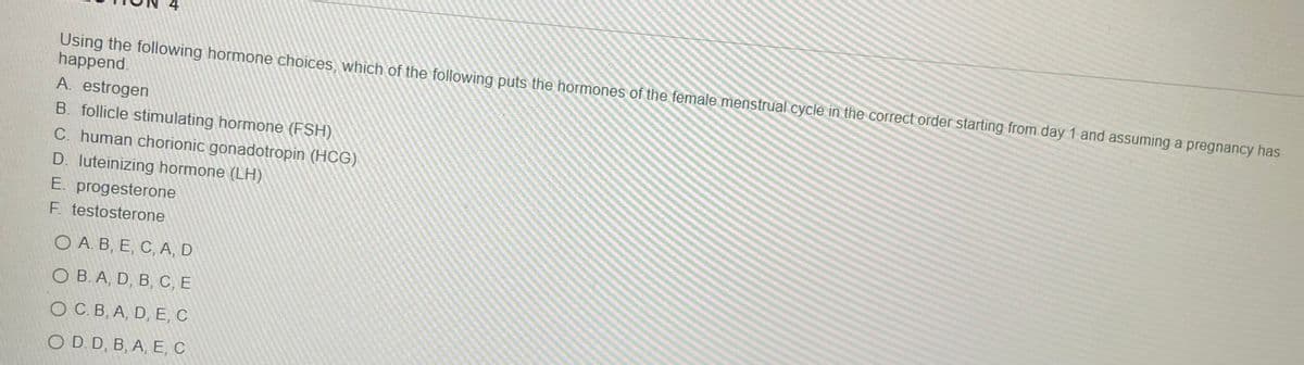 Using the following hormone choices, which of the following puts the hormones of the female menstrual cycle in the correct order starting from day 1 and assuming a pregnancy has
happend.
A. estrogen
B. follicle stimulating hormone (FSH)
C. human chorionic gonadotropin (HCG)
D. luteinizing hormone (LH).
E. progesterone
F. testosterone
ОА. В, Е, С, А, D
ОВ.А, D, B, С, Е
ОСВ, А, D, E, С
O D. D, B, A, E, C
