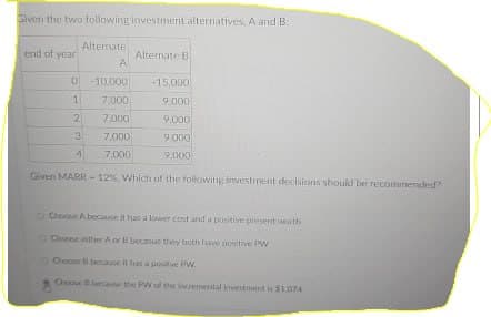 Siven the two following investment alternatives, A and B
Alternate
end of year
Alternate B
A
0 -10,000
-15,000
1
7,000
9,000
2
7,000
9.000
3
7,000
9.000
4
7,000
9,000
Given MARR-12%, Which of the following investment decisions should be recommended?
o Choose A because it has a lower cost and a positive present worth
Choose either A or B becasue they both have positive PW
Choose B because it has a positive PW
Choose & because the PW of the incremental investment is $1.074