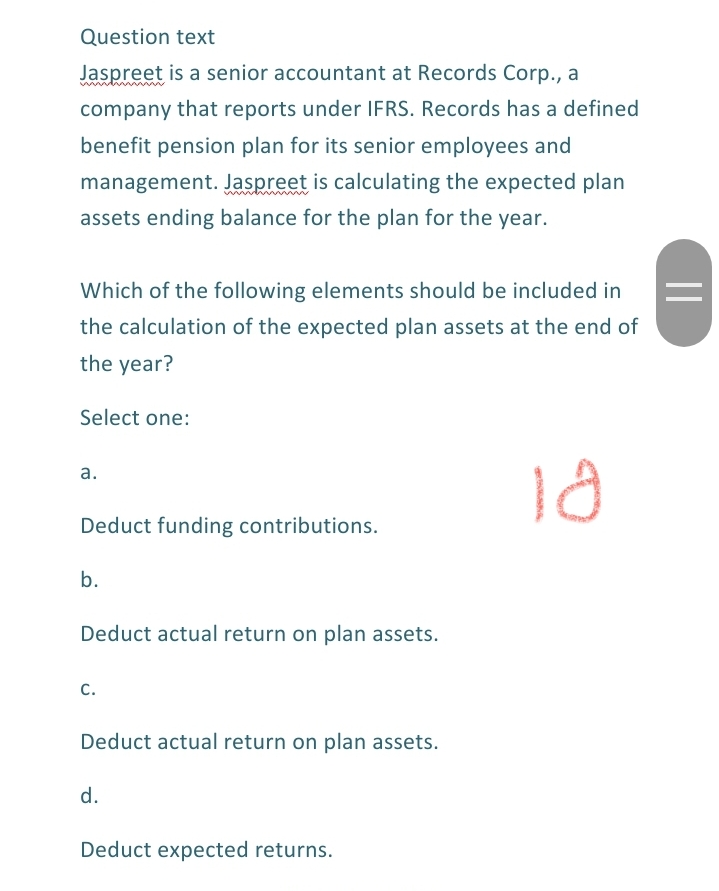 Question text
Jaspreet is a senior accountant at Records Corp., a
www
company that reports under IFRS. Records has a defined
benefit pension plan for its senior employees and
management. Jaspreet is calculating the expected plan
assets ending balance for the plan for the year.
Which of the following elements should be included in
the calculation of the expected plan assets at the end of
the year?
Select one:
а.
Deduct funding contributions.
b.
Deduct actual return on plan assets.
C.
Deduct actual return on plan assets.
d.
Deduct expected returns.
