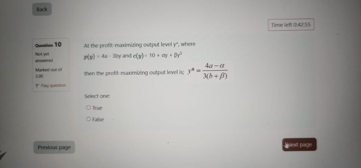 Back
Question 10
Not yet
answered
Marked out of
At the profit-maximizing output level y", where
P(y)=4a-3by and c(y)= 10 + ay + By³
then the profit-maximizing output level is; *
3.00
P Flag question
Select one:
O True
Previous page
O False
4a-a
3(b+B)
Time left 0:42:55
Next page