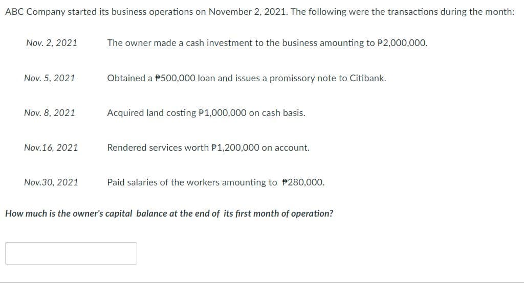 ABC Company started its business operations on November 2, 2021. The following were the transactions during the month:
Nov. 2, 2021
The owner made a cash investment to the business amounting to P2,000,000.
Nov. 5, 2021
Obtained a P500,000 loan and issues a promissory note to Citibank.
Nov. 8, 2021
Acquired land costing P1,000,000 on cash basis.
Nov.16, 2021
Rendered services worth P1,200,000 on account.
Nov.30, 2021
Paid salaries of the workers amounting to P280,000.
How much is the owner's capital balance at the end of its first month of operation?
