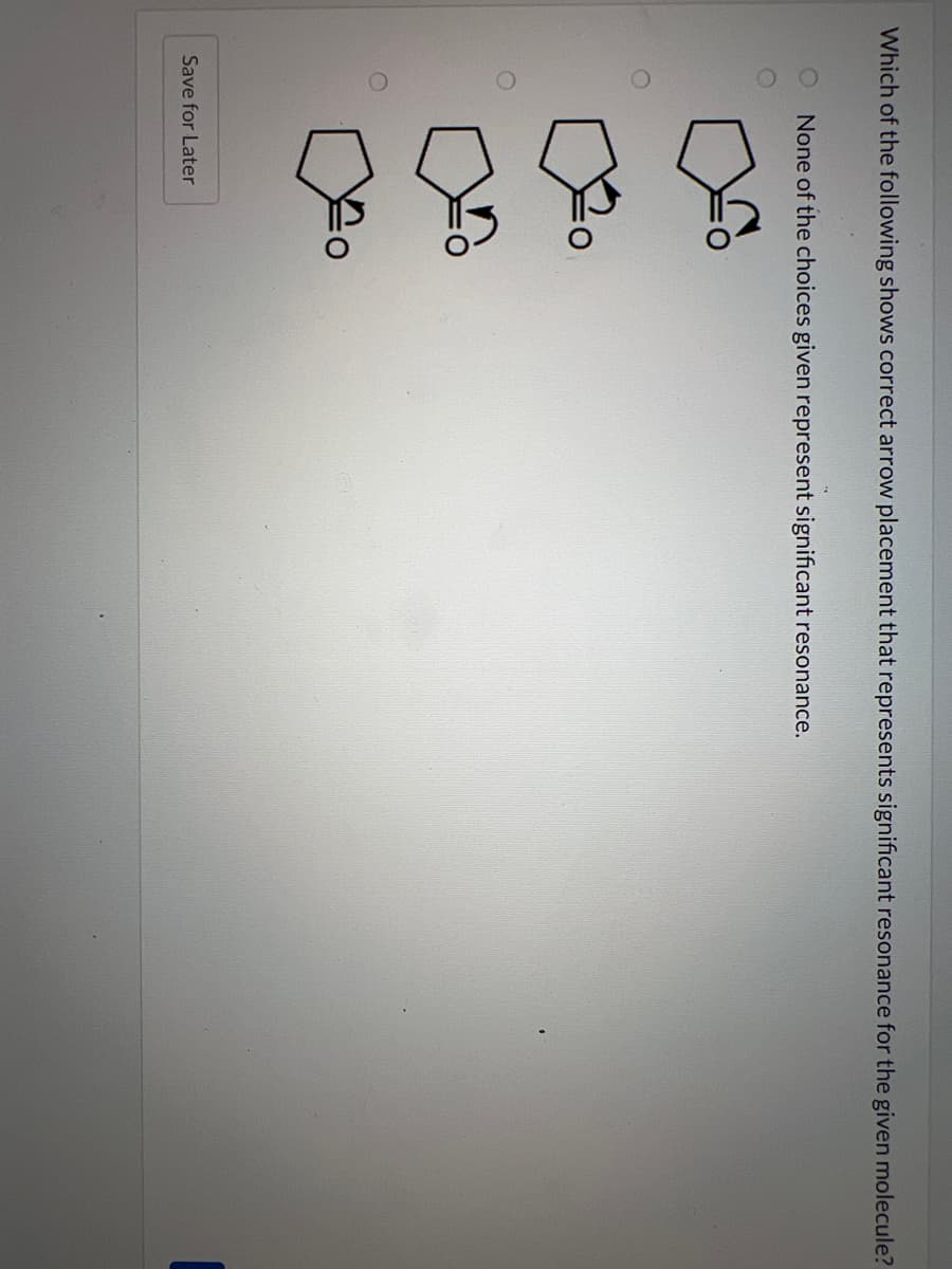 Which of the following shows correct arrow placement that represents significant resonance for the given molecule?
None of the choices given represent significant resonance.
Save for Later