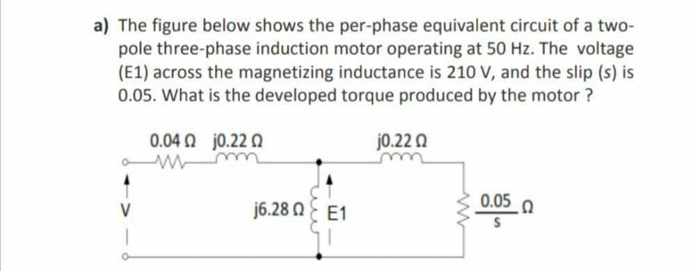 a) The figure below shows the per-phase equivalent circuit of a two-
pole three-phase induction motor operating at 50 Hz. The voltage
(E1) across the magnetizing inductance is 210 V, and the slip (s) is
0.05. What is the developed torque produced by the motor ?
0.04 0 j0.22 0
j0.22 0
0.05
V
j6.28 NE E1
