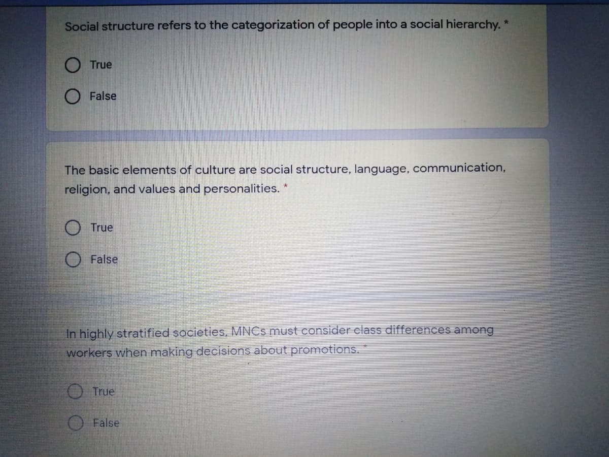 Social structure refers to the categorization of people into a social hierarchy."
True
O False
The basic elements of culture are social structure, language, communication,
religion, and values and personalities. *
O True
O False
In highly stratified societies, MNCS must consider class differences among
workers when making decisions about promotions.
True
False
