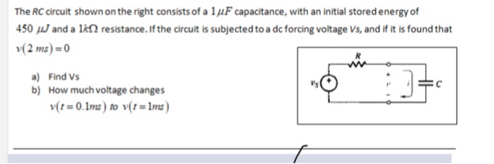 The RC circuit shown on the right consists of a 1 µF capacitance, with an initial stored energy of
450 µµJ and a lkN resistance. If the circuit is subjected to a dc forcing voltage Vs, and if it is found that
v(2 ms) = 0
a) Find Vs
b) How much voltage changes
v(t = 0.1ms) to v(t=lms)
