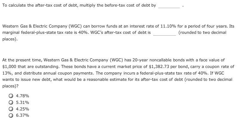 To calculate the after-tax cost of debt, multiply the before-tax cost of debt by
Western Gas & Electric Company (WGC) can borrow funds at an interest rate of 11.10% for a period of four years. Its
marginal federal-plus-state tax rate is 40%. WGC's after-tax cost of debt is
(rounded to two decimal
places)
At the present time, Western Gas & Electric Company (WGC) has 20-year noncallable bonds with a face value of
$1,000 that are outstanding. These bonds have a current market price of $1,382.73 per bond, carry a coupon rate of
13%, and distribute annual coupon payments. The company incurs a federal-plus-state tax rate of 40%. If WGC
wants to issue new debt, what would be a reasonable estimate for its after-tax cost of debt (rounded to two decimal
places)?
4.78%
5.31%
4.25%
6.37%
