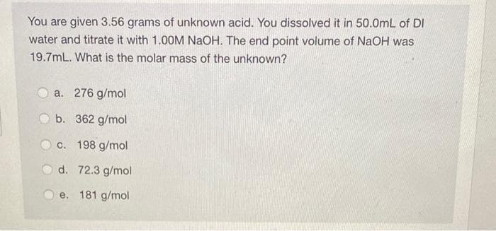 You are given 3.56 grams of unknown acid. You dissolved it in 50.0mL of DI
water and titrate it with 1.00M NaOH. The end point volume of NaOH was
19.7mL. What is the molar mass of the unknown?
a. 276 g/mol
b. 362 g/mol
c. 198 g/mol
d. 72.3 g/mol
e. 181 g/mol
