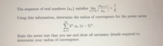 The sequence of real numbers (a.) satisfes lim -
Using this information, determine the radius of convergence for the power serie
3"a (-5)".
State the series test that you use and show all necesary details required to
determine your radius of comvergence.
