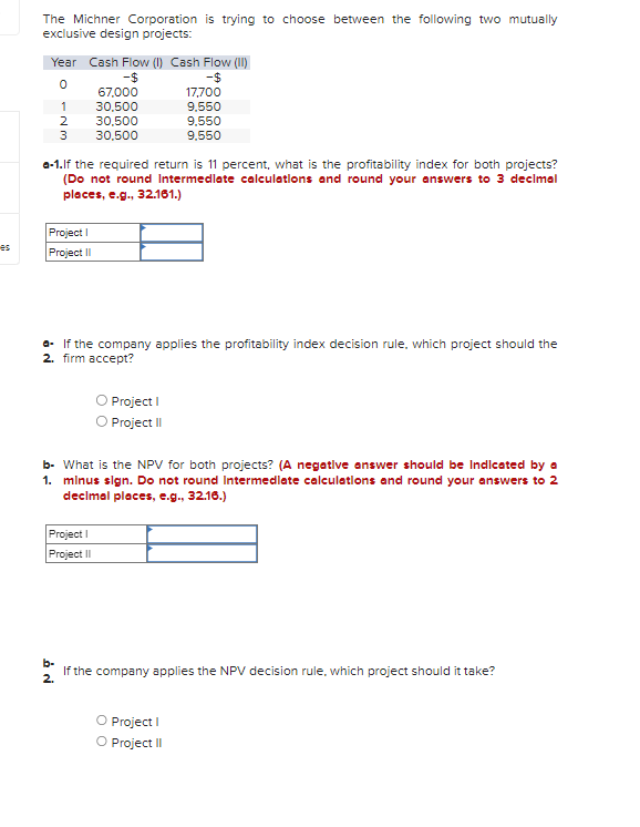 es
The Michner Corporation is trying to choose between the following two mutually
exclusive design projects:
Year Cash Flow (1) Cash Flow (II)
-$
0
1
2
3
Project I
Project II
67,000
30,500
30,500
30,500
a-1.If the required return is 11 percent, what is the profitability index for both projects?
(Do not round Intermediate calculations and round your answers to 3 decimal
places, e.g., 32.161.)
a. If the company applies the profitability index decision rule, which project should the
2. firm accept?
Project I
Project II
17,700
9,550
9,550
9.550
O Project I
O Project II
b- What is the NPV for both projects? (A negative answer should be Indicated by a
1. minus sign. Do not round Intermediate calculations and round your answers to 2
decimal places, e.g., 32.16.)
b-
If the company applies the NPV decision rule, which project should it take?
2.
O Project I
O Project II
