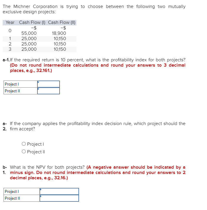 The Michner Corporation is trying to choose between the following two mutually
exclusive design projects:
Year Cash Flow (1) Cash Flow (II)
-$
-$
0
55,000
1
25,000
2
25,000
3 25,000
a-1. If the required return is 10 percent, what is the profitability index for both projects?
(Do not round intermediate calculations and round your answers to 3 decimal
places, e.g., 32.161.)
Project I
Project II
18,900
10,150
10,150
10,150
a- If the company applies the profitability index decision rule, which project should the
2. firm accept?
Project I
O Project II
Project I
Project II
1.
b- What is the NPV for both projects? (A negative answer should be indicated by a
minus sign. Do not round intermediate calculations and round your answers to 2
decimal places, e.g., 32.16.)