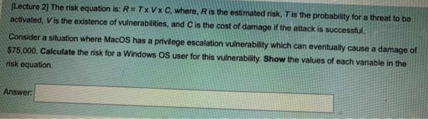 (Lecture 2] The risk equation is: R = Tx Vx C, where, Ris the estimated risk, Tis the probability for a threat to be
activated, V is the existence of vulnerabilities, and Cis the cost of damage if the attack is successful.
Consider a situation where MacOS has a privilege escalation vulnerability which can eventually cause a damage of
$75,000. Calculate the risk for a Windows OS user for this vulnerability. Show the values of each variable in the
risk equation.
Answer.

