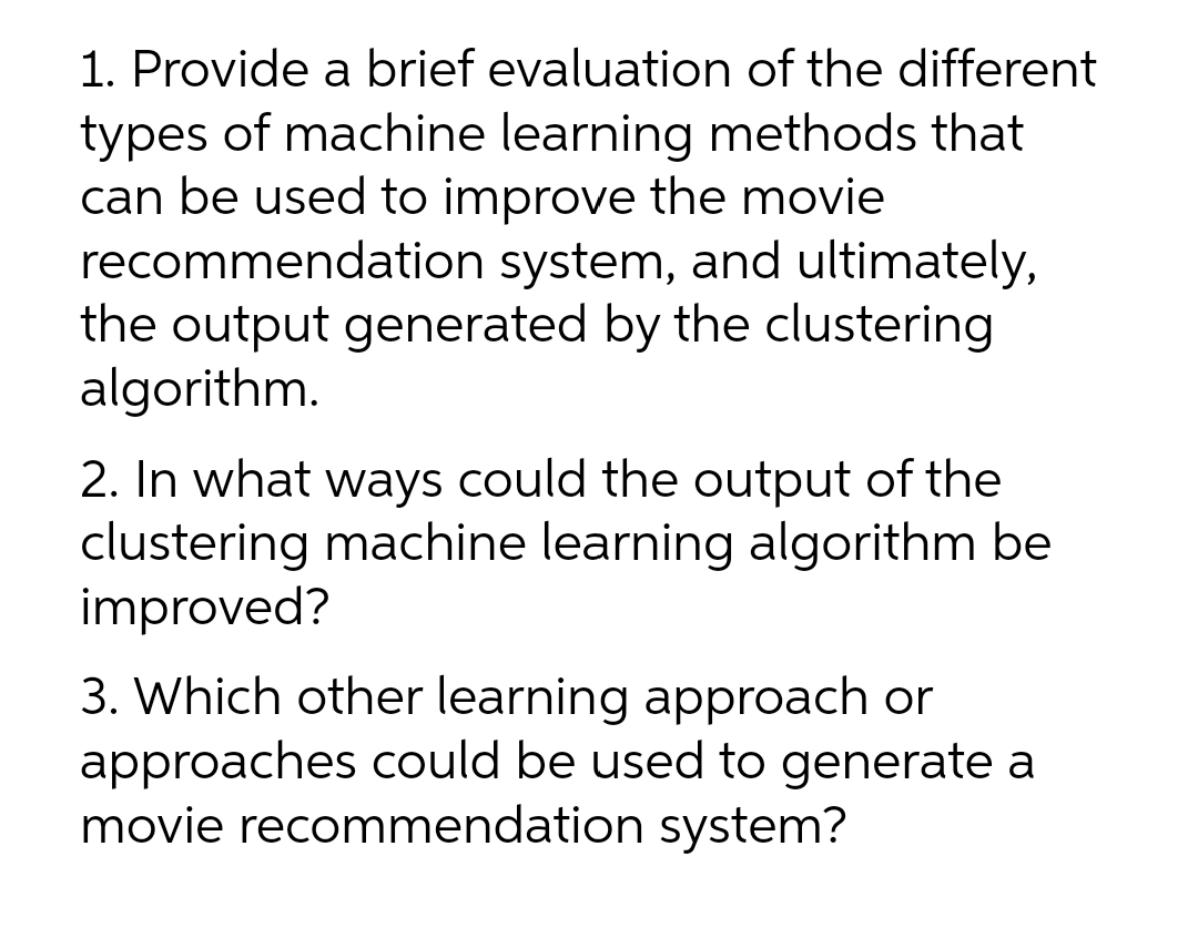 1. Provide a brief evaluation of the different
types of machine learning methods that
can be used to improve the movie
recommendation system, and ultimately,
the output generated by the clustering
algorithm.
2. In what ways could the output of the
clustering machine learning algorithm be
improved?
3. Which other learning approach or
approaches could be used to generate a
movie recommendation system?
