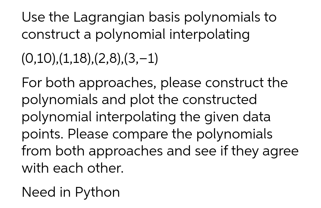 Use the Lagrangian basis polynomials to
construct a polynomial interpolating
(0,10),(1,18),(2,8),(3,-1)
For both approaches, please construct the
polynomials and plot the constructed
polynomial interpolating the given data
points. Please compare the polynomials
from both approaches and see if they agree
with each other.
Need in Python
