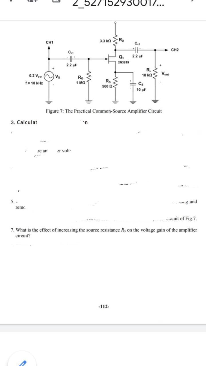 2_527152930
3.3 ka
Ro
CH1
Ca
CH2
Q,
2.2 µF
2N3819
2.2 uF
R
10 ΚΩS
Vout
0.2 V. ) Vs
RG
1 MQ
Rs
560 Q3
f= 10 kHz
Cs
10 µF
Figure 7: The Practical Common-Source Amplifier Circuit
3. Calculat
'n
ie ar
er volts
5. .
-- g and
remc
-- cuit of Fig.7.
7. What is the effect of increasing the source resistance Rs on the voltage gain of the amplifier
circuit?
-112-
