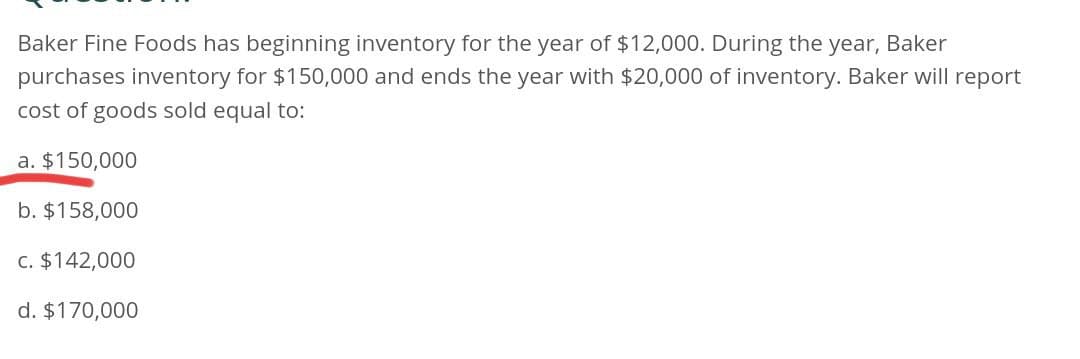 Baker Fine Foods has beginning inventory for the year of $12,000. During the year, Baker
purchases inventory for $150,000 and ends the year with $20,000 of inventory. Baker will report
cost of goods sold equal to:
a. $150,000
b. $158,000
c. $142,000
d. $170,000