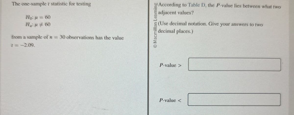 The one-sample statistic for testing
Hop=60
Han 60
from a sample of n = 30 observations has the value
1=-2.09.
Macmillan Leaming
According to Table D, the P-value lies between what two
adjacent values?
(Use decimal notation. Give your answers to two
decimal places.)
P-value>
P-value<