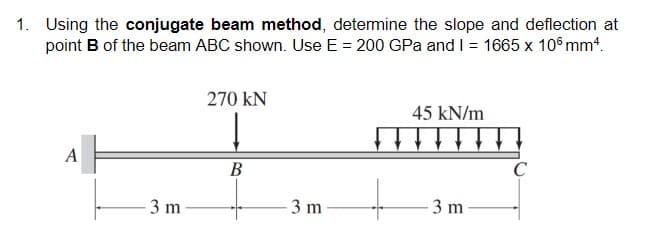 1. Using the conjugate beam method, determine the slope and deflection at
point B of the beam ABC shown. Use E = 200 GPa and I = 1665 x 106 mm4.
270 KN
45 kN/m
↓↓↓↓↓↓
A
B
3 m
3 m
3 m
C