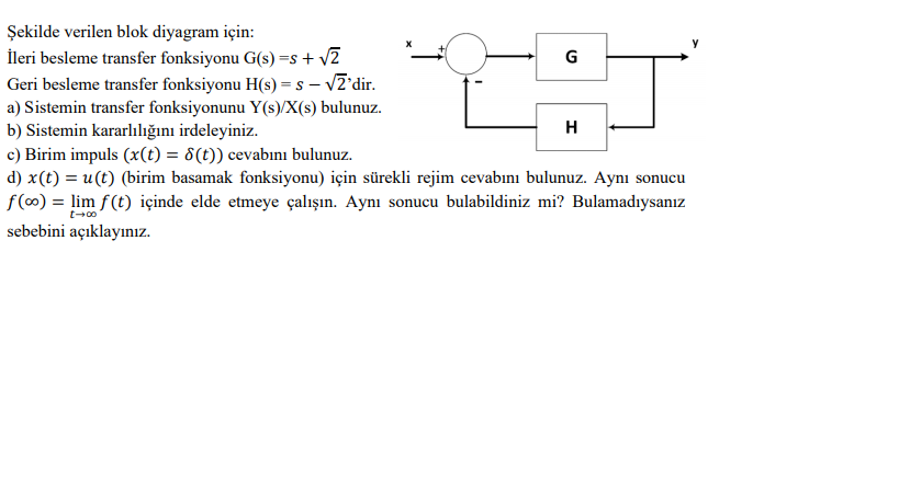 Şekilde verilen blok diyagram için:
İleri besleme transfer fonksiyonu G(s) =s+ v2
Geri besleme transfer fonksiyonu H(s) = s – vZ'dir.
G
S -
a) Sistemin transfer fonksiyonunu Y(s)/X(s) bulunuz.
b) Sistemin kararlılığını irdeleyiniz.
c) Birim impuls (x(t) = 8(t)) cevabını bulunuz.
H
d) x(t) = u(t) (birim basamak fonksiyonu) için sürekli rejim cevabını bulunuz. Aynı sonucu
f(∞) = lim f(t) içinde elde etmeye çalışın. Aynı sonucu bulabildiniz mi? Bulamadıysanız
sebebini açıklayınız.
