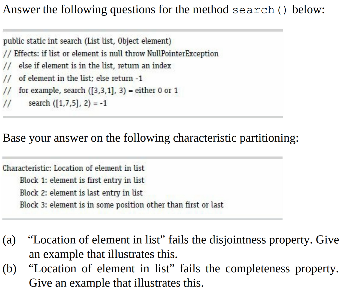 Answer the following questions for the method search () below:
public static int search (List list, Object element)
// Effects: if list or element is null throw NullPointerException
// else if element is in the list, return an index
// of element in the list; else return -1
// for example, search ([3,3,1], 3) = either 0 or 1
//
search ([1,7,5], 2) = -1
Base your answer on the following characteristic partitioning:
Characteristic: Location of element in list
Block 1: element is first entry in list
Block 2: element is last entry in list
Block 3: element is in some position other than first or last
(a)
"Location of element in list” fails the disjointness property. Give
an example that illustrates this.
(b) "Location of element in list" fails the completeness property.
Give an example that illustrates this.