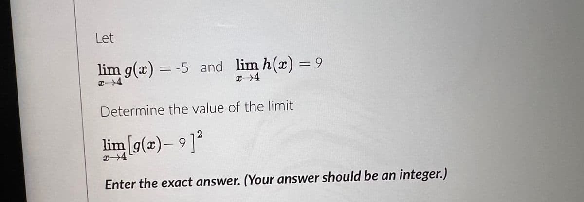 Let
lim g(x) = -5 and lim h(x) = 9
x 4
x→4
Determine the value of the limit
2
lim [g(x) — 9]²
x →4
Enter the exact answer. (Your answer should be an integer.)