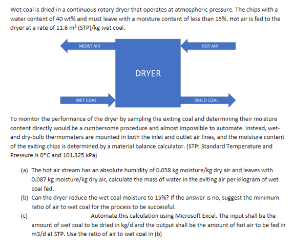 Wet coal is dried in a continuous rotary dryer that operates at atmospheric pressure. The chips with a
water content of 40 wt% and must leave with a moisture content of less than 15%. Hot air is fed to the
dryer at a rate of 11.6 m (STP)/kg wet coal.
HOT AIR
MOIST AIR
DRYER
WET COAL
DRIED COAL
To monitor the performance of the dryer by sampling the exiting coal and determining their moisture
content directly would be a cumbersome procedure and almost impossible to automate. Instead, wet-
and dry-bulb thermometers are mounted in both the inlet and outlet air lines, and the moisture content
of the exiting chips is determined by a material balance calculator. (STP: Standard Temperature and
Pressure is 0*C and 101.325 kPa)
(a) The hot air stream has an absolute humidity of 0.058 kg moisture/kg dry air and leaves with
0.087 kg moisture/kg dry air, calculate the mass of water in the exiting air per kilogram of wet
coal fed.
(b) Can the dryer reduce the wet coal moisture to 15%? If the answer is no, suggest the minimum
ratio of air to wet coal for the process to be successful.
(c)
amount of wet coal to be dried in kg/d and the output shall be the amount of hot air to be fed in
m3/d at STP. Use the ratio of air to wet coal in (b)
Automate this calculation using Microsoft Excel. The input shall be the
