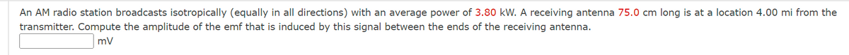 An AM radio station broadcasts isotropically (equally in all directions) with an average power of 3.80 kW. A receiving antenna 75.0 cm long is at a location 4.00 mi from the
transmitter. Compute the amplitude of the emf that is induced by this signal between the ends of the receiving antenna.
mV