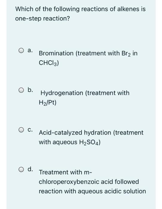 Which of the following reactions of alkenes is
one-step reaction?
O a.
Bromination (treatment with Br2 in
CHCI3)
b.
Hydrogenation (treatment with
H2/Pt)
O c.
Acid-catalyzed hydration (treatment
with aqueous H2SO4)
d.
Treatment with m-
chloroperoxybenzoic acid followed
reaction with aqueous acidic solution
