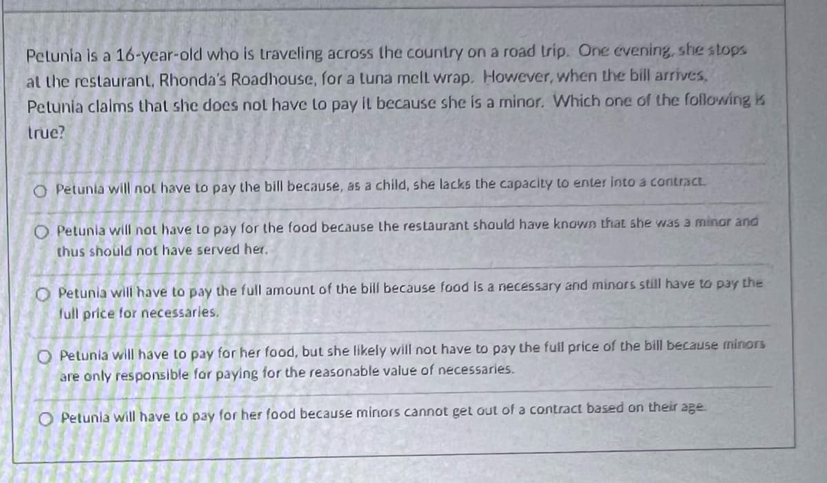 Petunia is a 16-year-old who is traveling across the country on a road trip. One evening, she stops
at the restaurant, Rhonda's Roadhouse, for a Luna mell wrap. However, when the bill arrives.
Petunia claims that she does not have to pay it because she is a minor. Which one of the following k
true?
O Petunia will not have to pay the bill because, as a child, she lacks the capacity to enter into a contract.
Petunia will not have to pay for the food because the restaurant should have known that she was a minor and
thus should not have served her.
O Petunia will have to pay the full amount of the bill because food is a necessary and minors still have to pay the
full price for necessaries.
O Petunia will have to pay for her food, but she likely will not have to pay the full price of the bill because minors
are only responsible for paying for the reasonable value of necessaries.
O Petunia will have to pay for her food because minors cannot get out of a contract based on their age